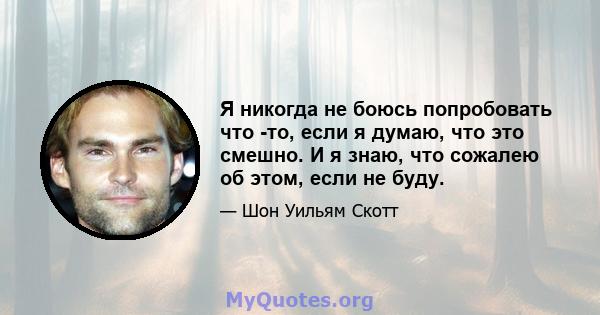 Я никогда не боюсь попробовать что -то, если я думаю, что это смешно. И я знаю, что сожалею об этом, если не буду.