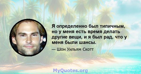 Я определенно был типичным, но у меня есть время делать другие вещи, и я был рад, что у меня были шансы.