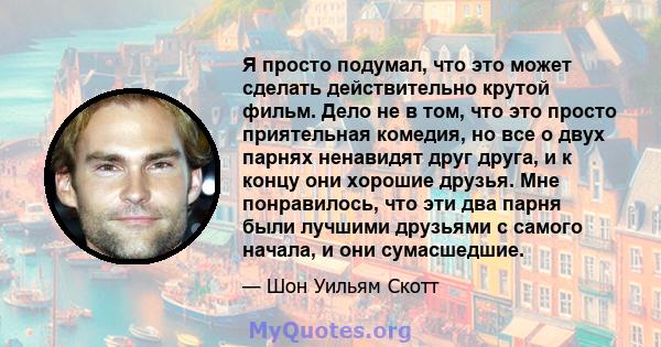 Я просто подумал, что это может сделать действительно крутой фильм. Дело не в том, что это просто приятельная комедия, но все о двух парнях ненавидят друг друга, и к концу они хорошие друзья. Мне понравилось, что эти