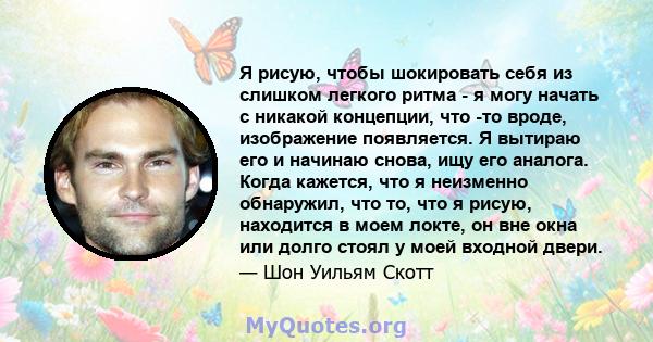 Я рисую, чтобы шокировать себя из слишком легкого ритма - я могу начать с никакой концепции, что -то вроде, изображение появляется. Я вытираю его и начинаю снова, ищу его аналога. Когда кажется, что я неизменно