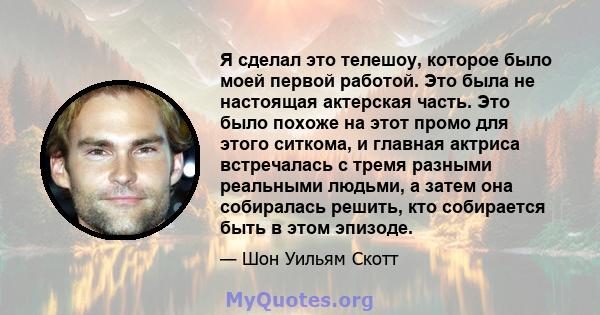 Я сделал это телешоу, которое было моей первой работой. Это была не настоящая актерская часть. Это было похоже на этот промо для этого ситкома, и главная актриса встречалась с тремя разными реальными людьми, а затем она 