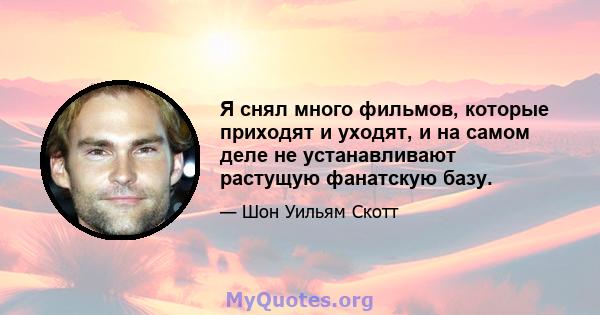 Я снял много фильмов, которые приходят и уходят, и на самом деле не устанавливают растущую фанатскую базу.