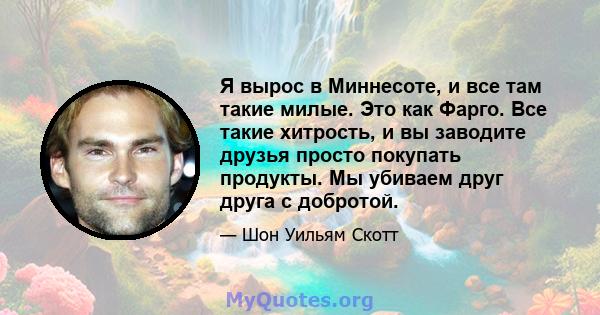 Я вырос в Миннесоте, и все там такие милые. Это как Фарго. Все такие хитрость, и вы заводите друзья просто покупать продукты. Мы убиваем друг друга с добротой.