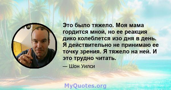 Это было тяжело. Моя мама гордится мной, но ее реакция дико колеблется изо дня в день. Я действительно не принимаю ее точку зрения. Я тяжело на ней. И это трудно читать.