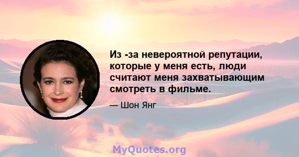 Из -за невероятной репутации, которые у меня есть, люди считают меня захватывающим смотреть в фильме.