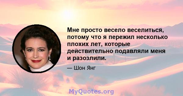 Мне просто весело веселиться, потому что я пережил несколько плохих лет, которые действительно подавляли меня и разозлили.