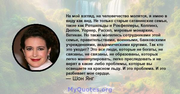 На мой взгляд, на человечество молятся, я имею в виду как вид. Не только старые сатанинские семьи, такие как Ротшильды и Рокфеллеры, Коллинз, Дюпон, Уорнер, Рассел, мировые монархии, Ватикан. Но также молились