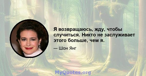 Я возвращаюсь, жду, чтобы случиться. Никто не заслуживает этого больше, чем я.