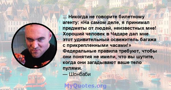 ... Никогда не говорите билетному агенту: «На самом деле, я принимал предметы от людей, неизвестных мне! Хороший человек в Чадаре дал мне этот удивительный освежитель багажа с прикрепленными часами!» Федеральные правила 