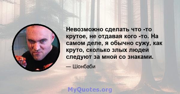 Невозможно сделать что -то крутое, не отдавая кого -то. На самом деле, я обычно сужу, как круто, сколько злых людей следуют за мной со знаками.