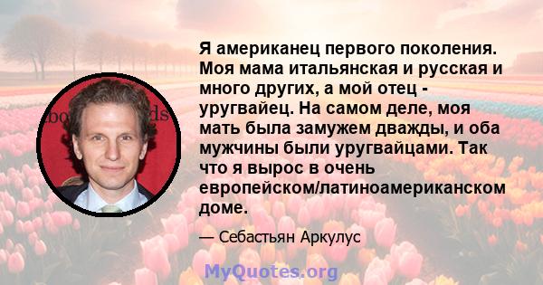 Я американец первого поколения. Моя мама итальянская и русская и много других, а мой отец - уругвайец. На самом деле, моя мать была замужем дважды, и оба мужчины были уругвайцами. Так что я вырос в очень