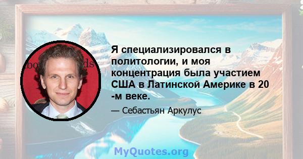 Я специализировался в политологии, и моя концентрация была участием США в Латинской Америке в 20 -м веке.