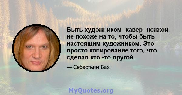 Быть художником -кавер -ножкой не похоже на то, чтобы быть настоящим художником. Это просто копирование того, что сделал кто -то другой.