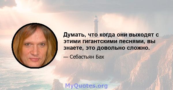 Думать, что когда они выходят с этими гигантскими песнями, вы знаете, это довольно сложно.