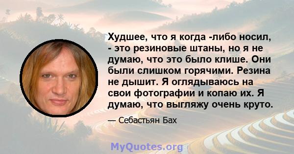 Худшее, что я когда -либо носил, - это резиновые штаны, но я не думаю, что это было клише. Они были слишком горячими. Резина не дышит. Я оглядываюсь на свои фотографии и копаю их. Я думаю, что выгляжу очень круто.