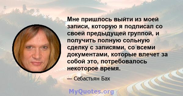 Мне пришлось выйти из моей записи, которую я подписал со своей предыдущей группой, и получить полную сольную сделку с записями, со всеми документами, которые влечет за собой это, потребовалось некоторое время.