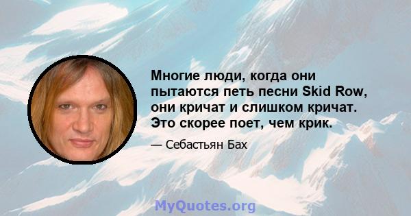 Многие люди, когда они пытаются петь песни Skid Row, они кричат ​​и слишком кричат. Это скорее поет, чем крик.