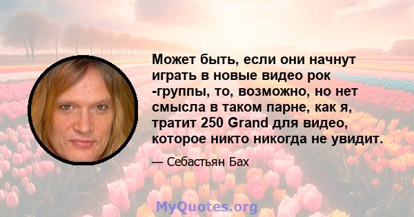 Может быть, если они начнут играть в новые видео рок -группы, то, возможно, но нет смысла в таком парне, как я, тратит 250 Grand для видео, которое никто никогда не увидит.