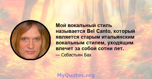 Мой вокальный стиль называется Bel Canto, который является старым итальянским вокальным стилем, уходящим влечет за собой сотни лет.