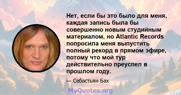 Нет, если бы это было для меня, каждая запись была бы совершенно новым студийным материалом, но Atlantic Records попросила меня выпустить полный рекорд в прямом эфире, потому что мой тур действительно преуспел в прошлом 