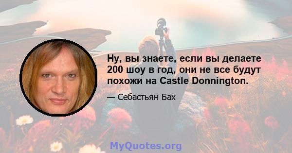 Ну, вы знаете, если вы делаете 200 шоу в год, они не все будут похожи на Castle Donnington.