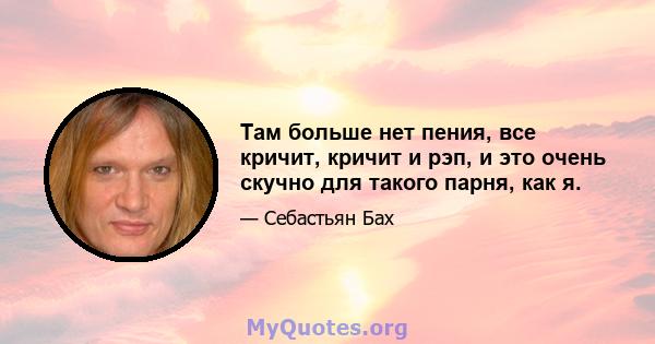 Там больше нет пения, все кричит, кричит и рэп, и это очень скучно для такого парня, как я.