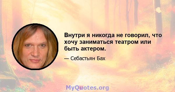 Внутри я никогда не говорил, что хочу заниматься театром или быть актером.