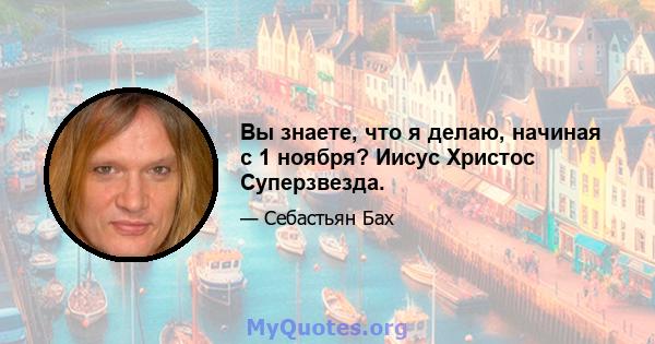 Вы знаете, что я делаю, начиная с 1 ноября? Иисус Христос Суперзвезда.