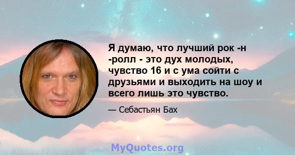 Я думаю, что лучший рок -н -ролл - это дух молодых, чувство 16 и с ума сойти с друзьями и выходить на шоу и всего лишь это чувство.