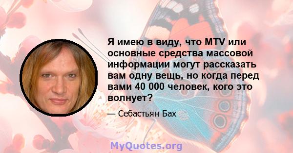 Я имею в виду, что MTV или основные средства массовой информации могут рассказать вам одну вещь, но когда перед вами 40 000 человек, кого это волнует?