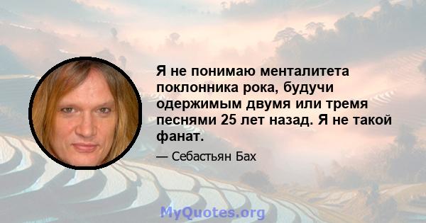 Я не понимаю менталитета поклонника рока, будучи одержимым двумя или тремя песнями 25 лет назад. Я не такой фанат.