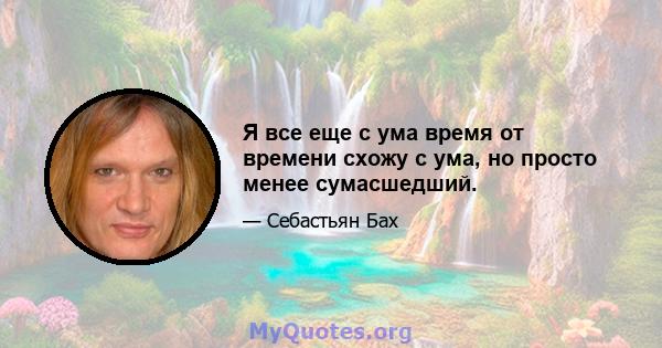 Я все еще с ума время от времени схожу с ума, но просто менее сумасшедший.