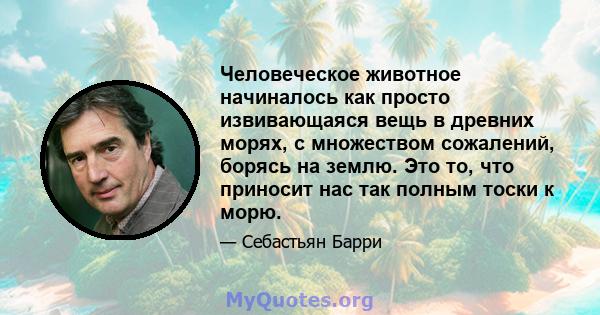 Человеческое животное начиналось как просто извивающаяся вещь в древних морях, с множеством сожалений, борясь на землю. Это то, что приносит нас так полным тоски к морю.