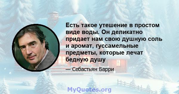 Есть такое утешение в простом виде воды. Он деликатно придает нам свою душную соль и аромат, гуссамельные предметы, которые лечат бедную душу