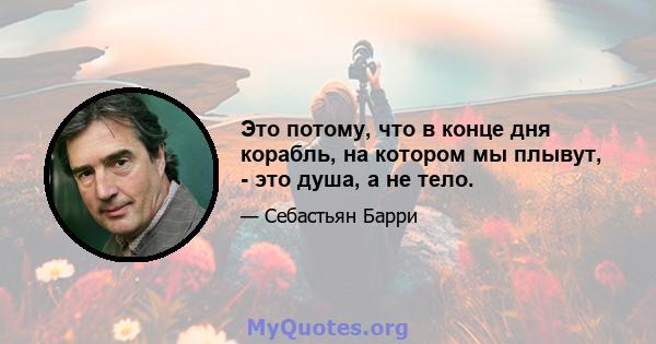 Это потому, что в конце дня корабль, на котором мы плывут, - это душа, а не тело.