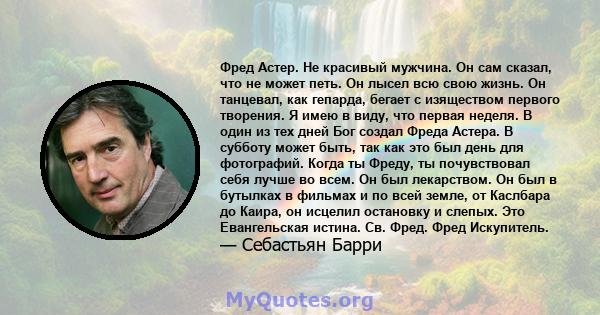 Фред Астер. Не красивый мужчина. Он сам сказал, что не может петь. Он лысел всю свою жизнь. Он танцевал, как гепарда, бегает с изяществом первого творения. Я имею в виду, что первая неделя. В один из тех дней Бог создал 