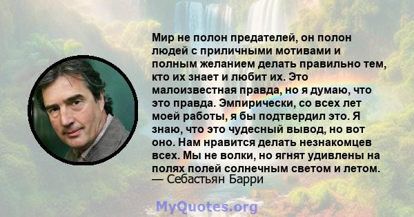 Мир не полон предателей, он полон людей с приличными мотивами и полным желанием делать правильно тем, кто их знает и любит их. Это малоизвестная правда, но я думаю, что это правда. Эмпирически, со всех лет моей работы,