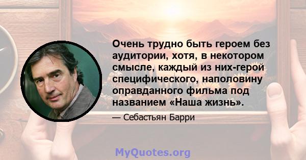 Очень трудно быть героем без аудитории, хотя, в некотором смысле, каждый из них-герой специфического, наполовину оправданного фильма под названием «Наша жизнь».