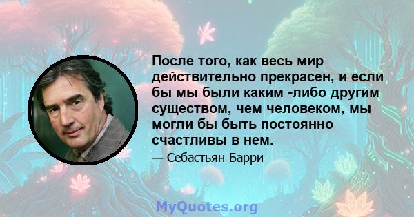 После того, как весь мир действительно прекрасен, и если бы мы были каким -либо другим существом, чем человеком, мы могли бы быть постоянно счастливы в нем.