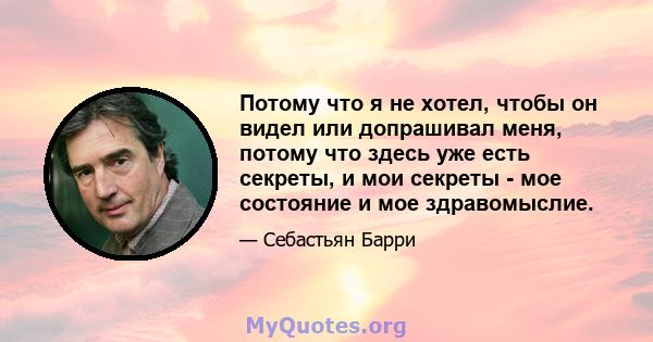 Потому что я не хотел, чтобы он видел или допрашивал меня, потому что здесь уже есть секреты, и мои секреты - мое состояние и мое здравомыслие.