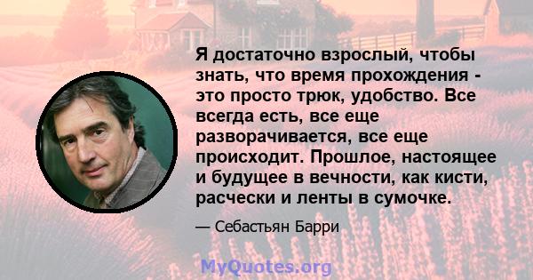 Я достаточно взрослый, чтобы знать, что время прохождения - это просто трюк, удобство. Все всегда есть, все еще разворачивается, все еще происходит. Прошлое, настоящее и будущее в вечности, как кисти, расчески и ленты в 