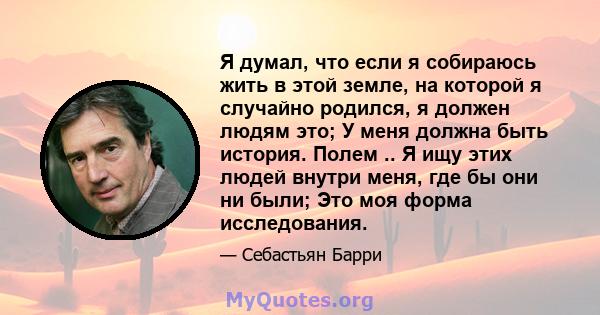 Я думал, что если я собираюсь жить в этой земле, на которой я случайно родился, я должен людям это; У меня должна быть история. Полем .. Я ищу этих людей внутри меня, где бы они ни были; Это моя форма исследования.