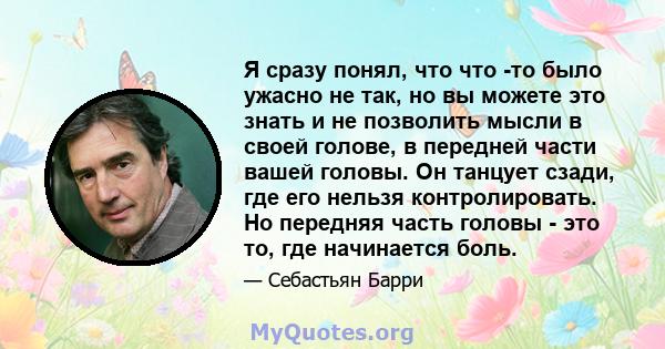 Я сразу понял, что что -то было ужасно не так, но вы можете это знать и не позволить мысли в своей голове, в передней части вашей головы. Он танцует сзади, где его нельзя контролировать. Но передняя часть головы - это