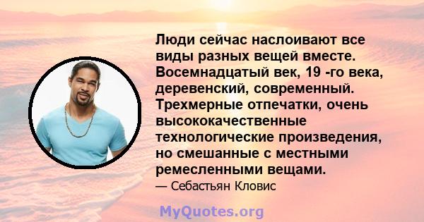 Люди сейчас наслоивают все виды разных вещей вместе. Восемнадцатый век, 19 -го века, деревенский, современный. Трехмерные отпечатки, очень высококачественные технологические произведения, но смешанные с местными