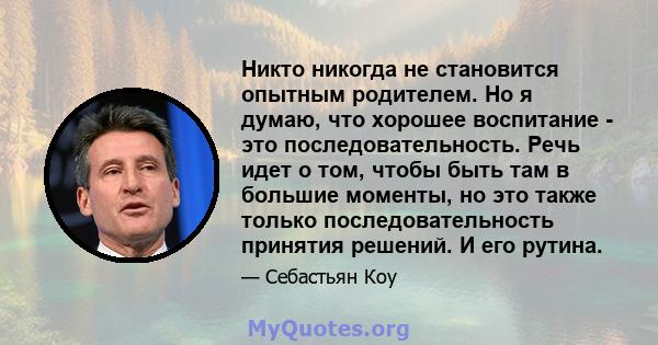 Никто никогда не становится опытным родителем. Но я думаю, что хорошее воспитание - это последовательность. Речь идет о том, чтобы быть там в большие моменты, но это также только последовательность принятия решений. И