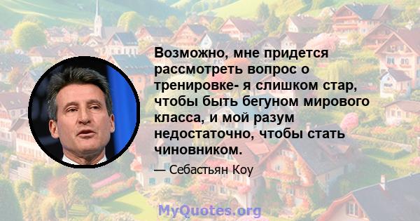 Возможно, мне придется рассмотреть вопрос о тренировке- я слишком стар, чтобы быть бегуном мирового класса, и мой разум недостаточно, чтобы стать чиновником.