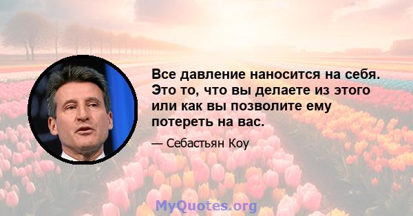 Все давление наносится на себя. Это то, что вы делаете из этого или как вы позволите ему потереть на вас.