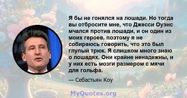 Я бы не гонялся на лошади. Но тогда вы отбросите мне, что Джесси Оуэнс мчался против лошади, и он один из моих героев, поэтому я не собираюсь говорить, что это был глупый трюк. Я слишком много знаю о лошадях. Они крайне 