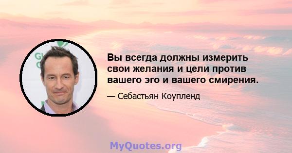 Вы всегда должны измерить свои желания и цели против вашего эго и вашего смирения.