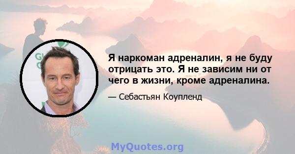 Я наркоман адреналин, я не буду отрицать это. Я не зависим ни от чего в жизни, кроме адреналина.